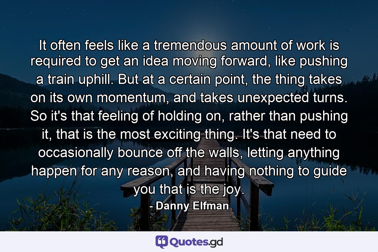 It often feels like a tremendous amount of work is required to get an idea moving forward, like pushing a train uphill. But at a certain point, the thing takes on its own momentum, and takes unexpected turns. So it's that feeling of holding on, rather than pushing it, that is the most exciting thing. It's that need to occasionally bounce off the walls, letting anything happen for any reason, and having nothing to guide you that is the joy. - Quote by Danny Elfman