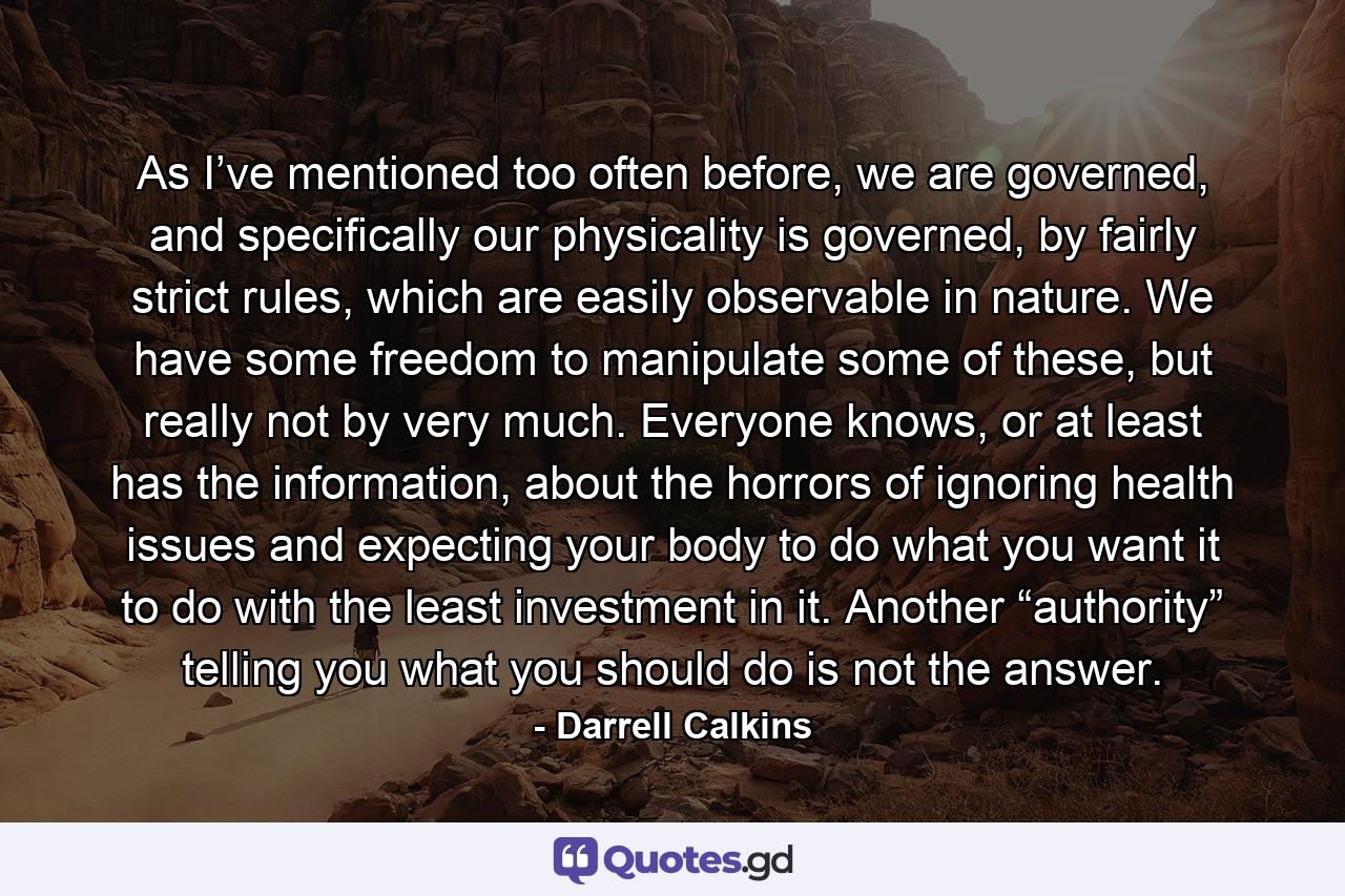 As I’ve mentioned too often before, we are governed, and specifically our physicality is governed, by fairly strict rules, which are easily observable in nature. We have some freedom to manipulate some of these, but really not by very much. Everyone knows, or at least has the information, about the horrors of ignoring health issues and expecting your body to do what you want it to do with the least investment in it. Another “authority” telling you what you should do is not the answer. - Quote by Darrell Calkins