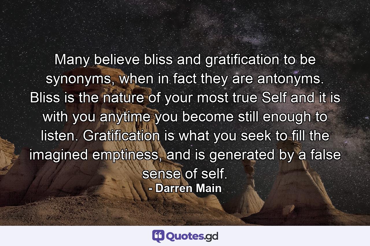 Many believe bliss and gratification to be synonyms, when in fact they are antonyms. Bliss is the nature of your most true Self and it is with you anytime you become still enough to listen. Gratification is what you seek to fill the imagined emptiness, and is generated by a false sense of self. - Quote by Darren Main