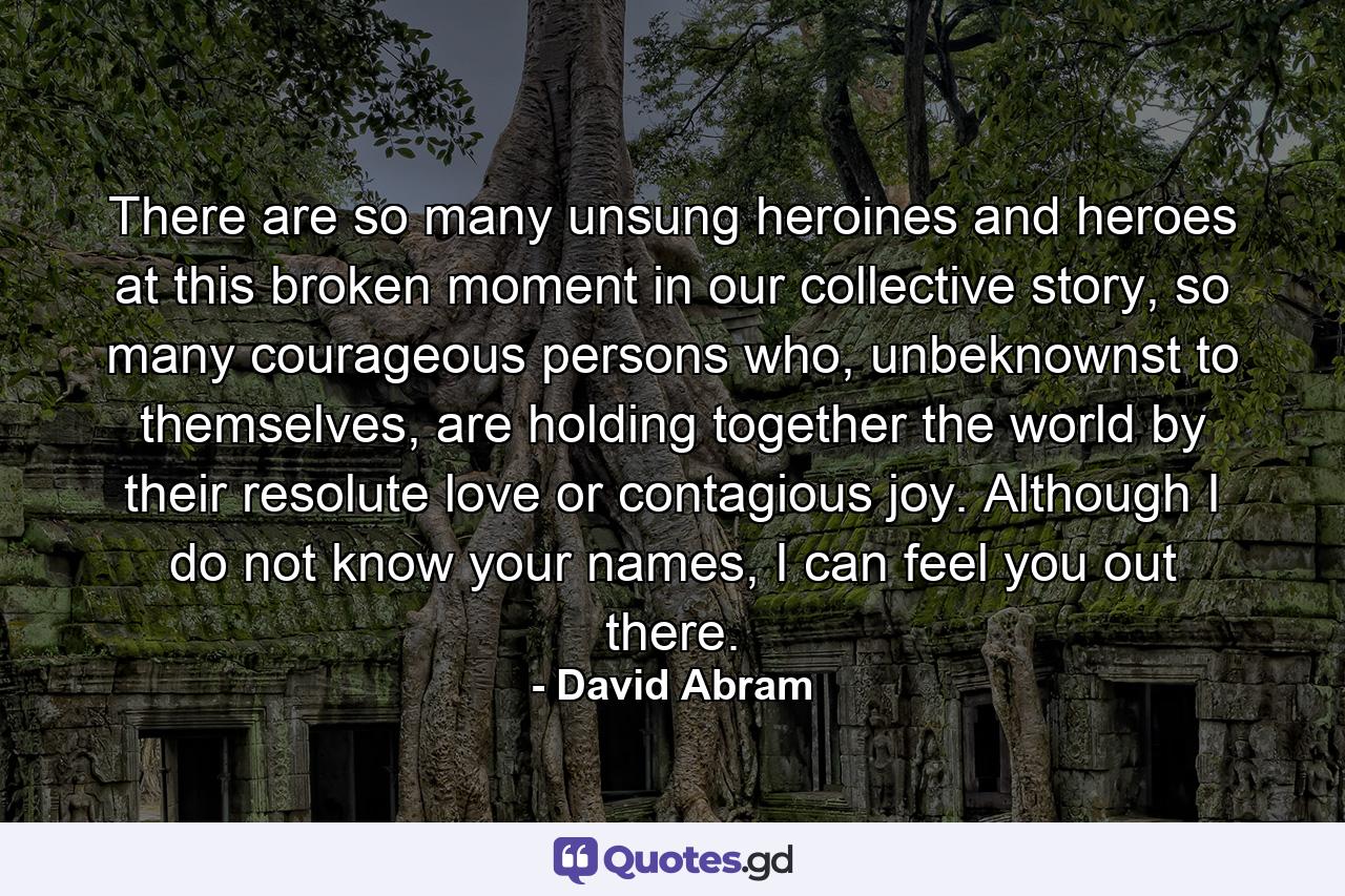 There are so many unsung heroines and heroes at this broken moment in our collective story, so many courageous persons who, unbeknownst to themselves, are holding together the world by their resolute love or contagious joy. Although I do not know your names, I can feel you out there. - Quote by David Abram