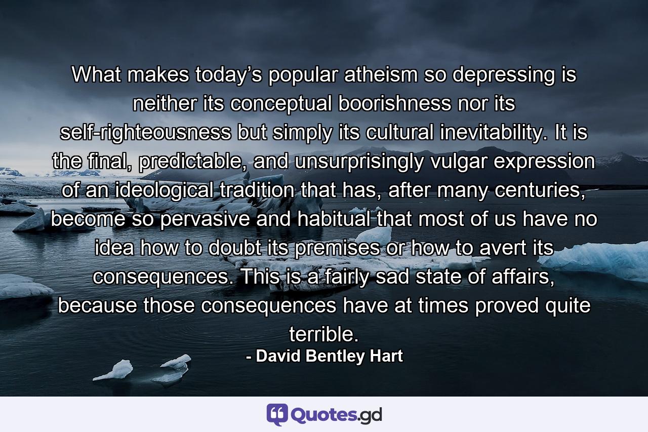 What makes today’s popular atheism so depressing is neither its conceptual boorishness nor its self-righteousness but simply its cultural inevitability. It is the final, predictable, and unsurprisingly vulgar expression of an ideological tradition that has, after many centuries, become so pervasive and habitual that most of us have no idea how to doubt its premises or how to avert its consequences. This is a fairly sad state of affairs, because those consequences have at times proved quite terrible. - Quote by David Bentley Hart