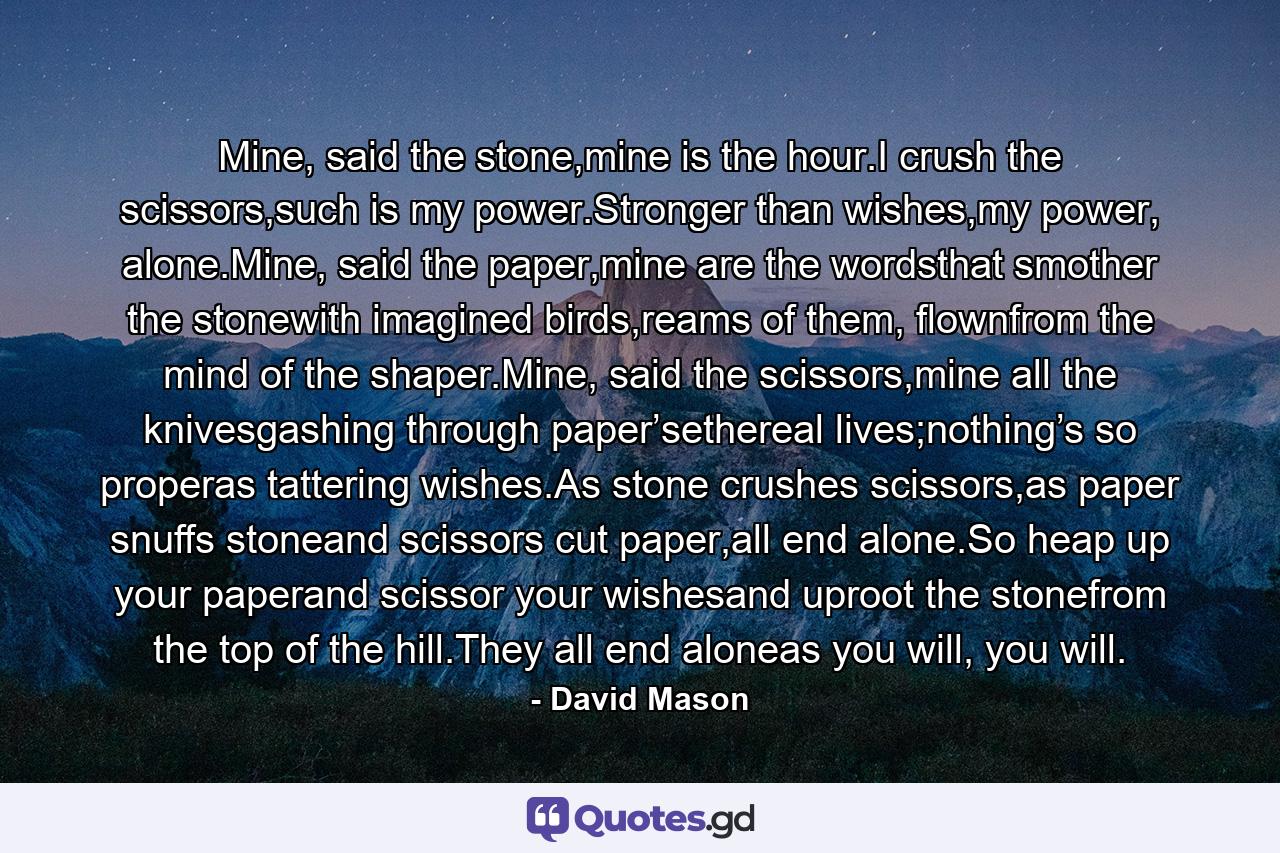 Mine, said the stone,mine is the hour.I crush the scissors,such is my power.Stronger than wishes,my power, alone.Mine, said the paper,mine are the wordsthat smother the stonewith imagined birds,reams of them, flownfrom the mind of the shaper.Mine, said the scissors,mine all the knivesgashing through paper’sethereal lives;nothing’s so properas tattering wishes.As stone crushes scissors,as paper snuffs stoneand scissors cut paper,all end alone.So heap up your paperand scissor your wishesand uproot the stonefrom the top of the hill.They all end aloneas you will, you will. - Quote by David Mason