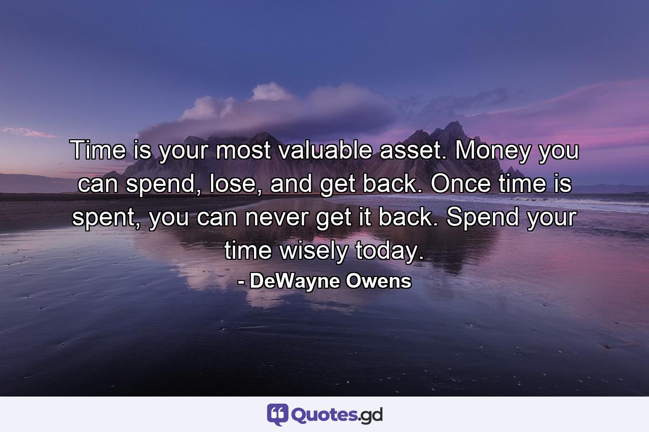 Time is your most valuable asset. Money you can spend, lose, and get back. Once time is spent, you can never get it back. Spend your time wisely today. - Quote by DeWayne Owens