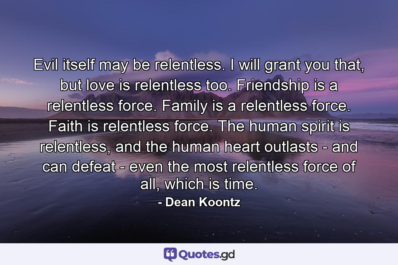 Evil itself may be relentless. I will grant you that, but love is relentless too. Friendship is a relentless force. Family is a relentless force. Faith is relentless force. The human spirit is relentless, and the human heart outlasts - and can defeat - even the most relentless force of all, which is time. - Quote by Dean Koontz