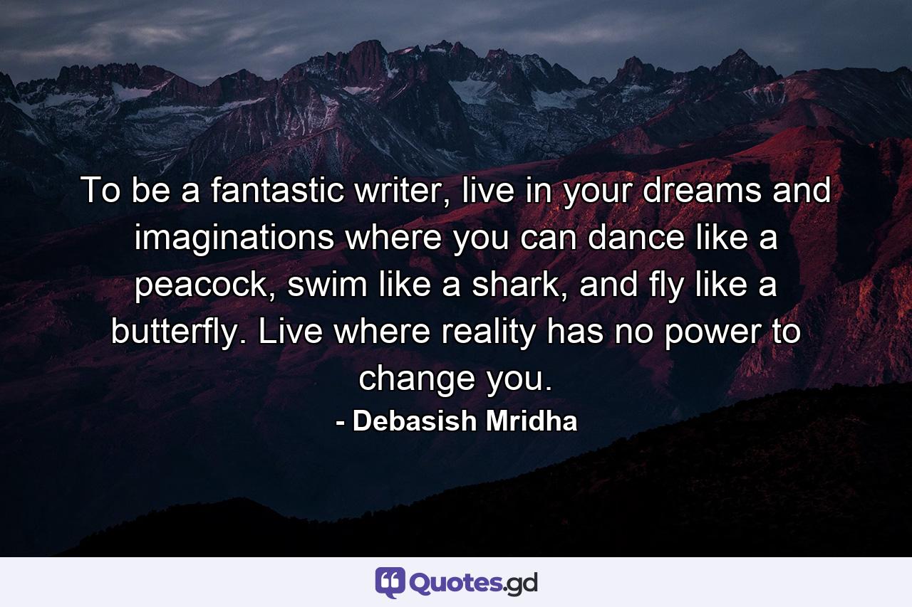 To be a fantastic writer, live in your dreams and imaginations where you can dance like a peacock, swim like a shark, and fly like a butterfly. Live where reality has no power to change you. - Quote by Debasish Mridha