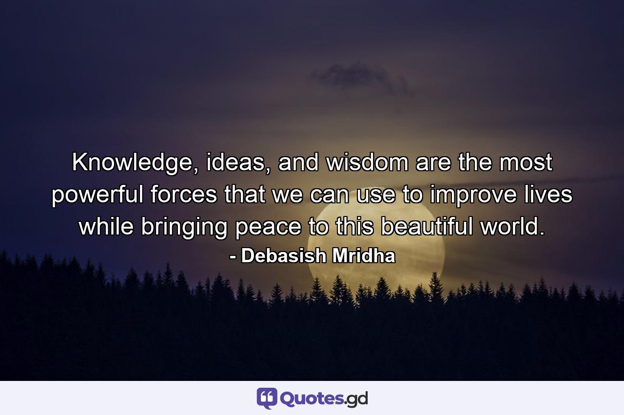 Knowledge, ideas, and wisdom are the most powerful forces that we can use to improve lives while bringing peace to this beautiful world. - Quote by Debasish Mridha