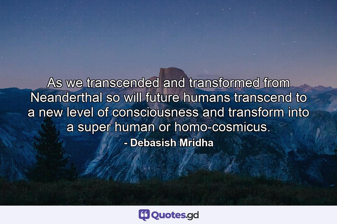 As we transcended and transformed from Neanderthal so will future humans transcend to a new level of consciousness and transform into a super human or homo-cosmicus. - Quote by Debasish Mridha