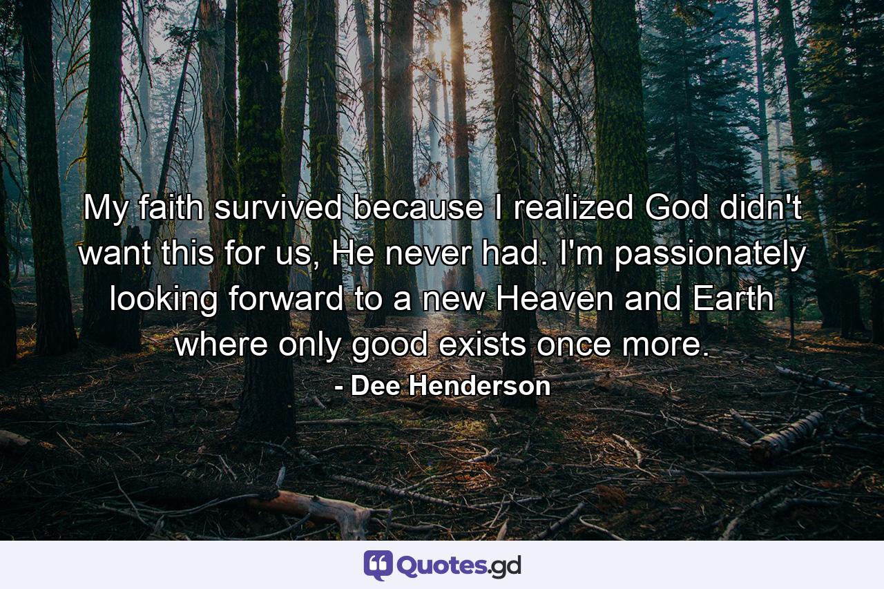 My faith survived because I realized God didn't want this for us, He never had. I'm passionately looking forward to a new Heaven and Earth where only good exists once more. - Quote by Dee Henderson