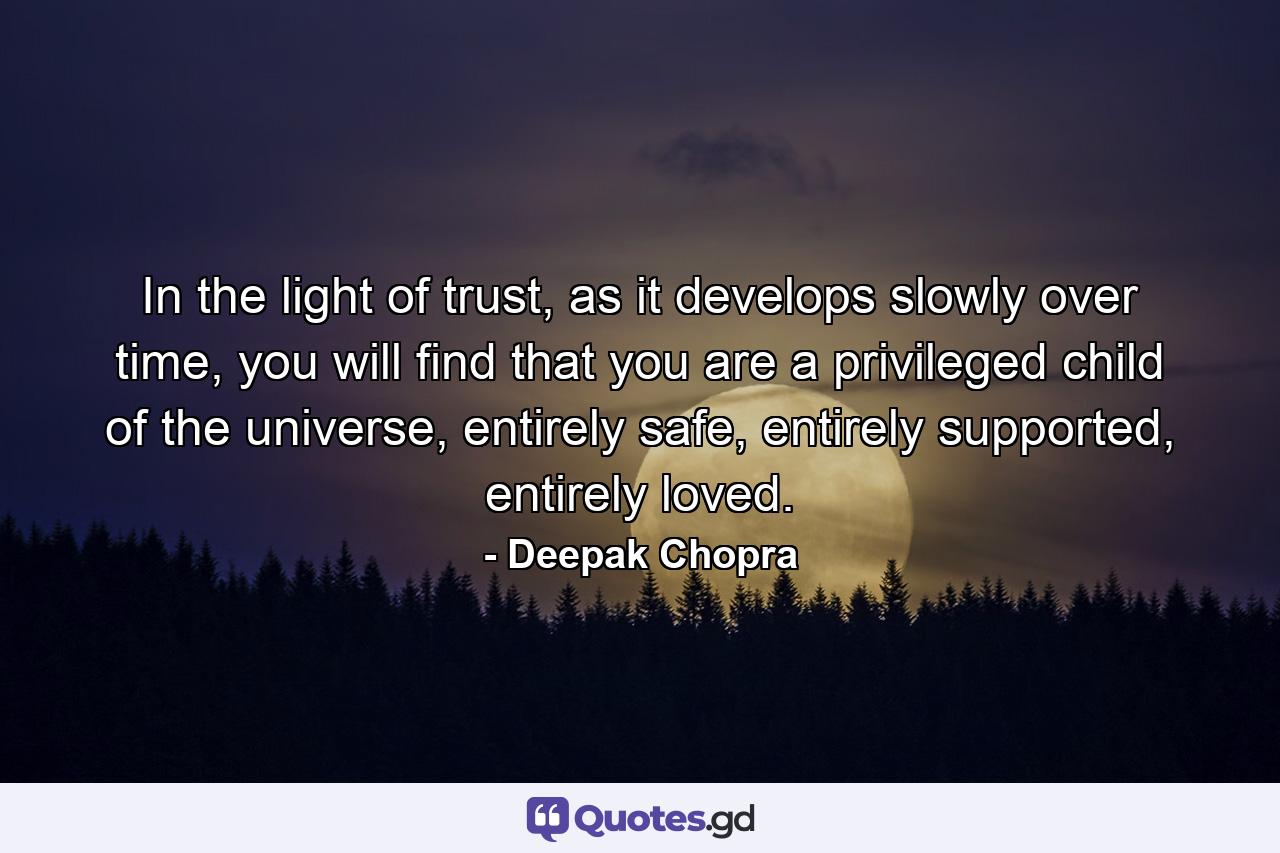 In the light of trust, as it develops slowly over time, you will find that you are a privileged child of the universe, entirely safe, entirely supported, entirely loved. - Quote by Deepak Chopra