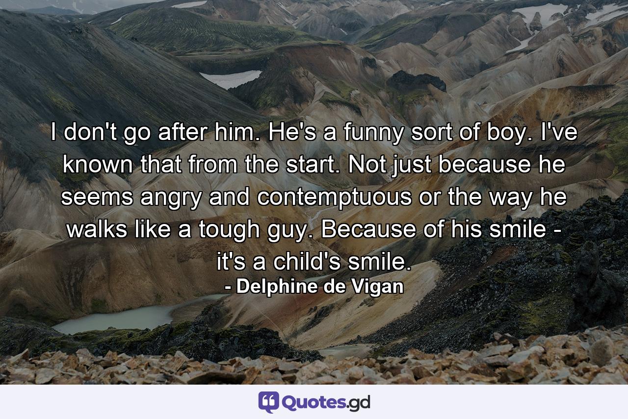 I don't go after him. He's a funny sort of boy. I've known that from the start. Not just because he seems angry and contemptuous or the way he walks like a tough guy. Because of his smile - it's a child's smile. - Quote by Delphine de Vigan