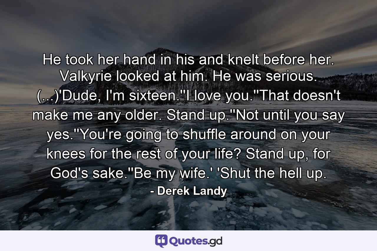 He took her hand in his and knelt before her. Valkyrie looked at him. He was serious. (...)'Dude, I'm sixteen.''I love you.''That doesn't make me any older. Stand up.''Not until you say yes.''You're going to shuffle around on your knees for the rest of your life? Stand up, for God's sake.''Be my wife.' 'Shut the hell up. - Quote by Derek Landy