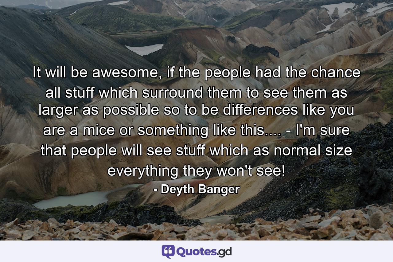 It will be awesome, if the people had the chance all stuff which surround them to see them as larger as possible so to be differences like you are a mice or something like this.... - I'm sure that people will see stuff which as normal size everything they won't see! - Quote by Deyth Banger