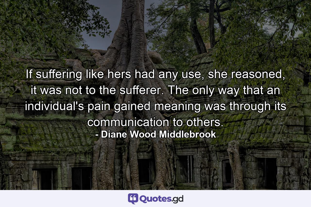 If suffering like hers had any use, she reasoned, it was not to the sufferer. The only way that an individual's pain gained meaning was through its communication to others. - Quote by Diane Wood Middlebrook