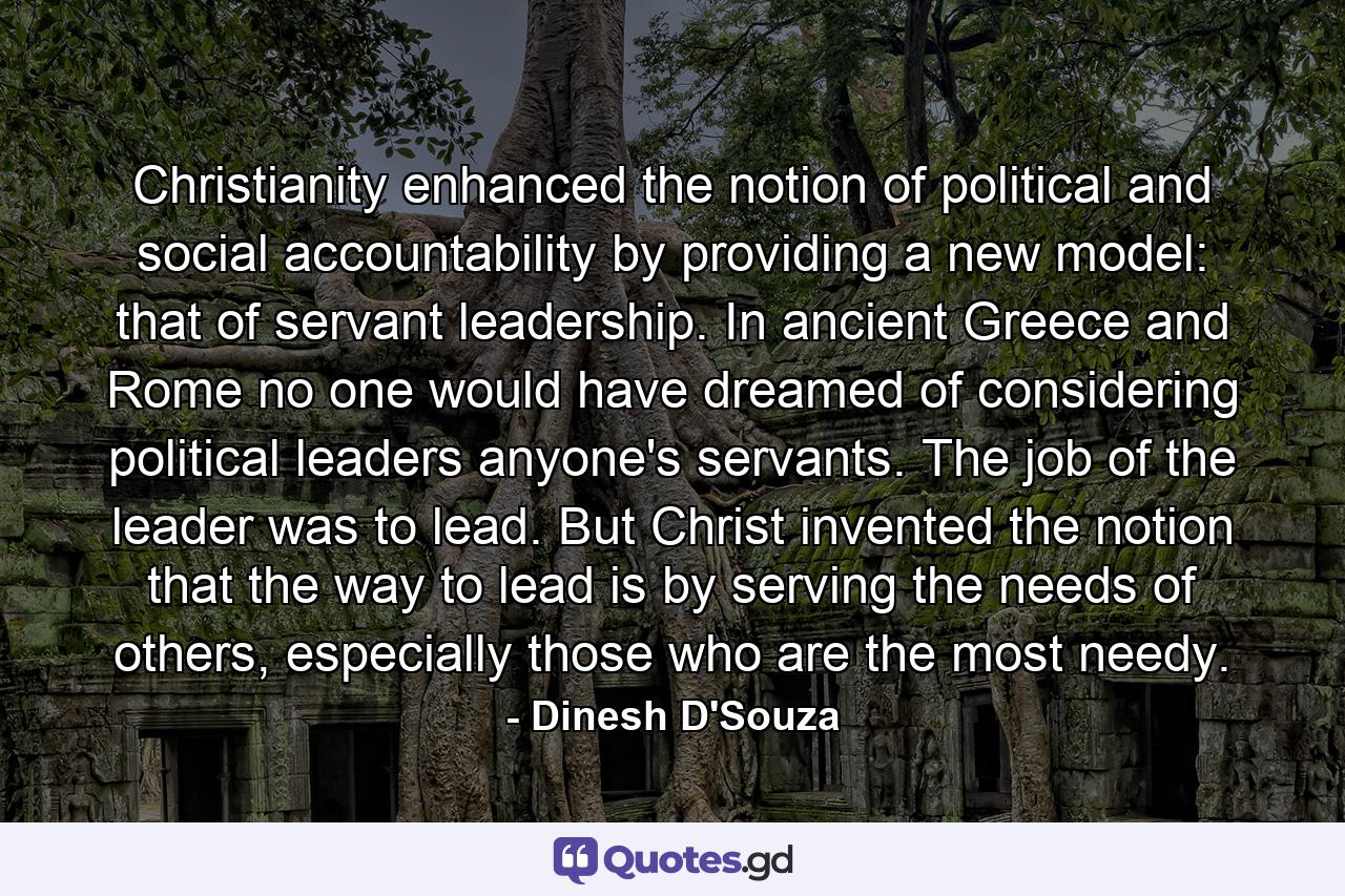 Christianity enhanced the notion of political and social accountability by providing a new model: that of servant leadership. In ancient Greece and Rome no one would have dreamed of considering political leaders anyone's servants. The job of the leader was to lead. But Christ invented the notion that the way to lead is by serving the needs of others, especially those who are the most needy. - Quote by Dinesh D'Souza