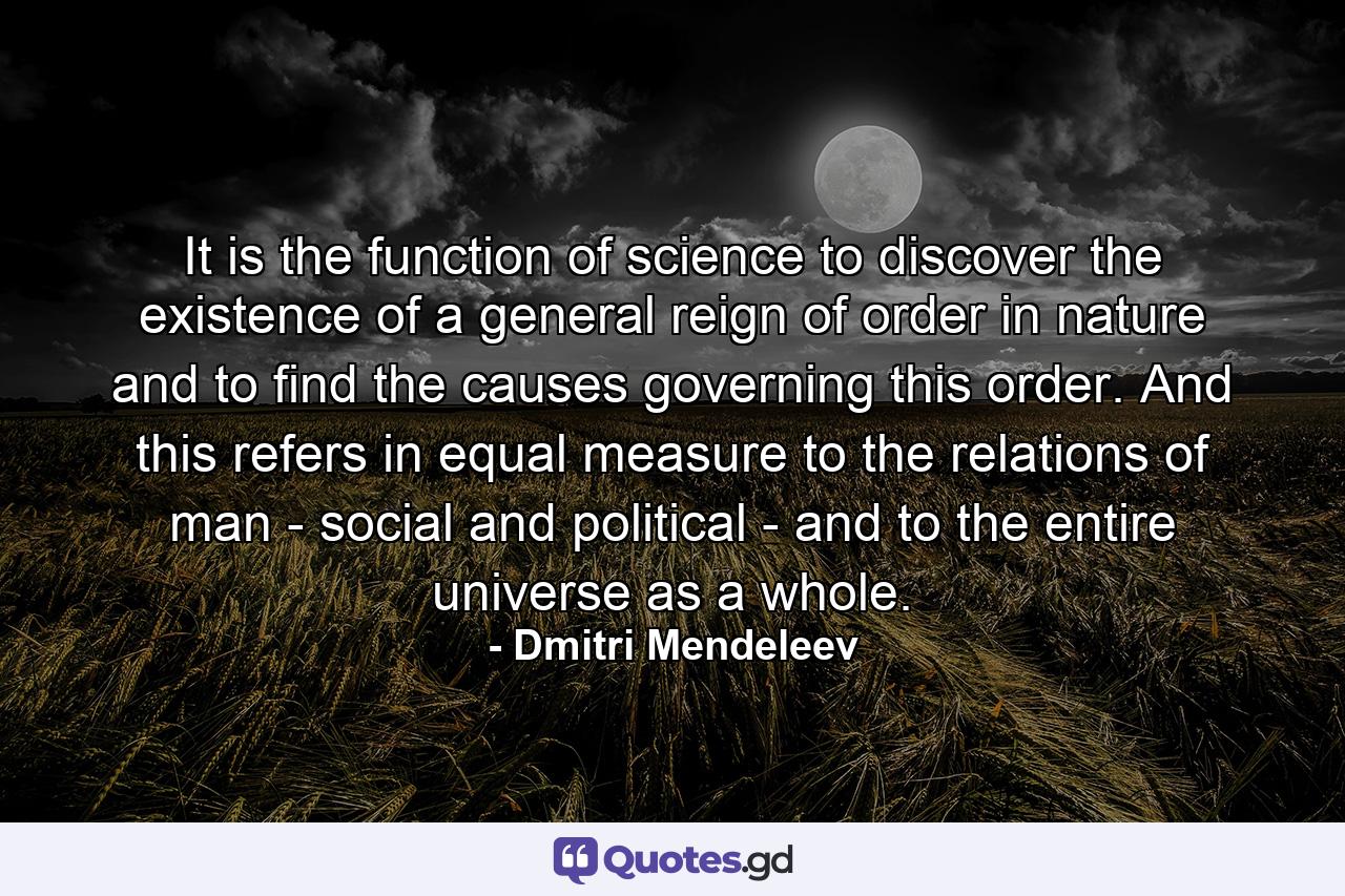 It is the function of science to discover the existence of a general reign of order in nature and to find the causes governing this order. And this refers in equal measure to the relations of man - social and political - and to the entire universe as a whole. - Quote by Dmitri Mendeleev