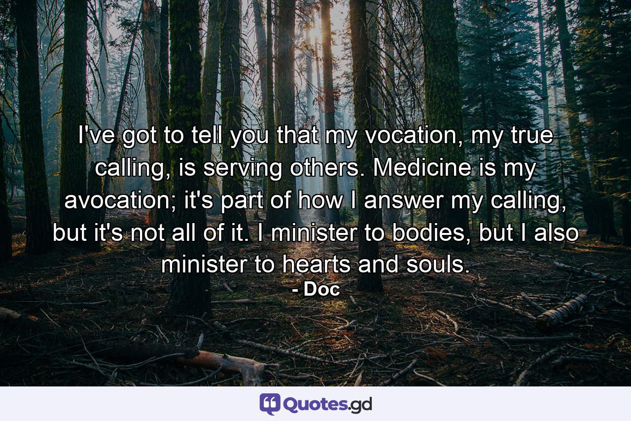 I've got to tell you that my vocation, my true calling, is serving others. Medicine is my avocation; it's part of how I answer my calling, but it's not all of it. I minister to bodies, but I also minister to hearts and souls. - Quote by Doc