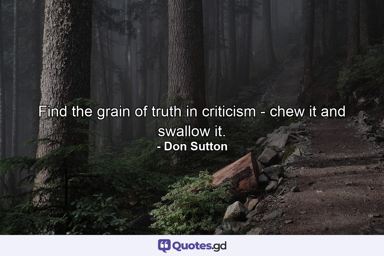 Find the grain of truth in criticism -  chew it and swallow it. - Quote by Don Sutton