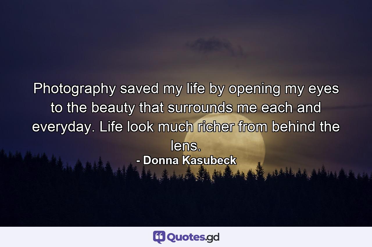 Photography saved my life by opening my eyes to the beauty that surrounds me each and everyday. Life look much richer from behind the lens. - Quote by Donna Kasubeck