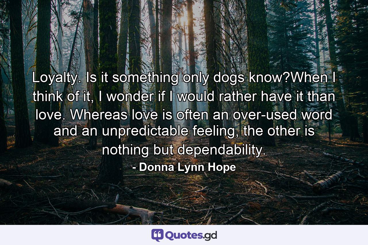 Loyalty. Is it something only dogs know?When I think of it, I wonder if I would rather have it than love. Whereas love is often an over-used word and an unpredictable feeling, the other is nothing but dependability. - Quote by Donna Lynn Hope