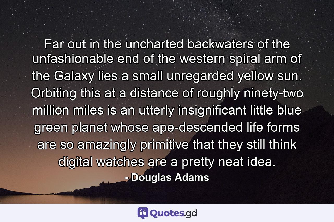 Far out in the uncharted backwaters of the unfashionable end of the western spiral arm of the Galaxy lies a small unregarded yellow sun. Orbiting this at a distance of roughly ninety-two million miles is an utterly insignificant little blue green planet whose ape-descended life forms are so amazingly primitive that they still think digital watches are a pretty neat idea. - Quote by Douglas Adams