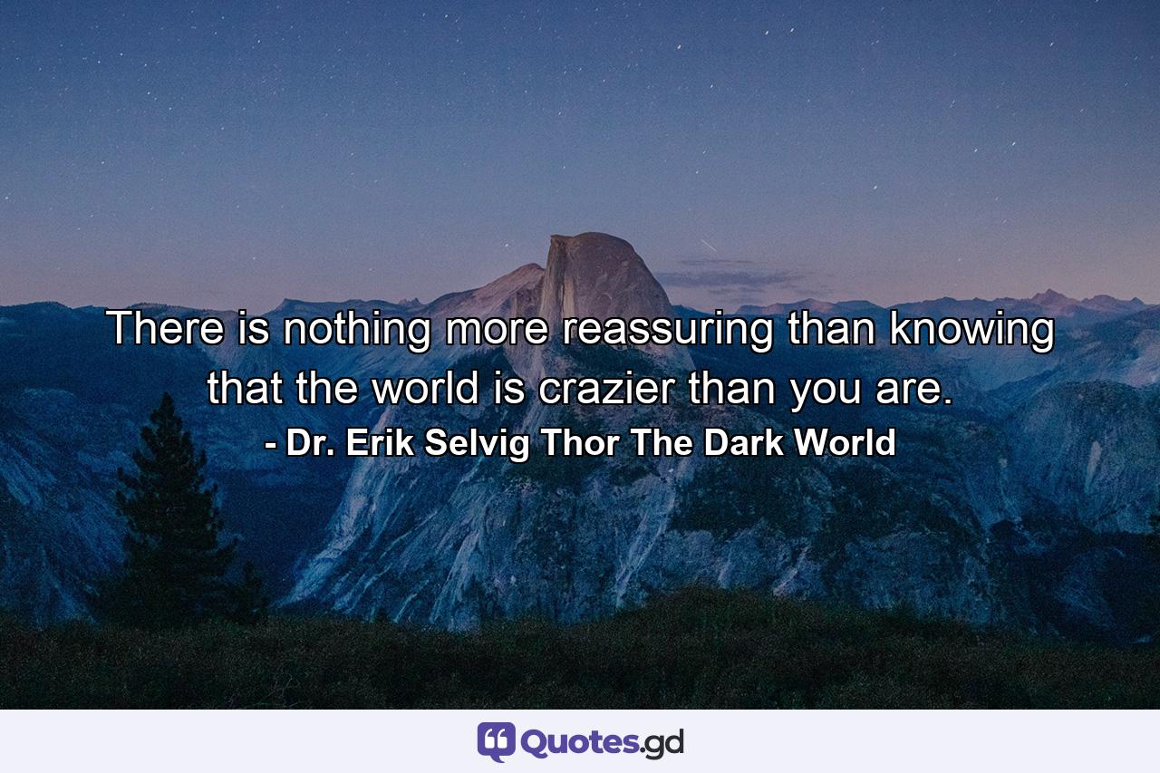 There is nothing more reassuring than knowing that the world is crazier than you are. - Quote by Dr. Erik Selvig Thor The Dark World