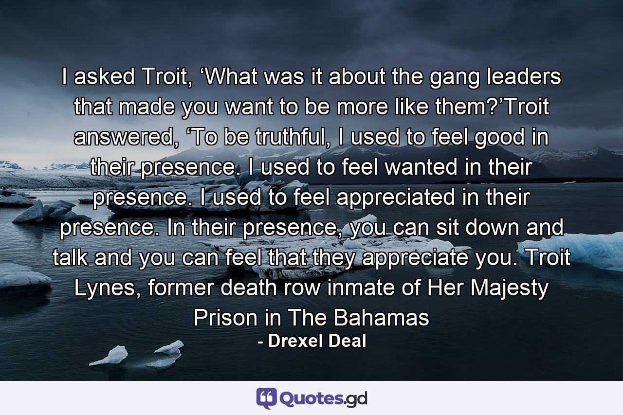 I asked Troit, ‘What was it about the gang leaders that made you want to be more like them?’Troit answered, ‘To be truthful, I used to feel good in their presence. I used to feel wanted in their presence. I used to feel appreciated in their presence. In their presence, you can sit down and talk and you can feel that they appreciate you. Troit Lynes, former death row inmate of Her Majesty Prison in The Bahamas - Quote by Drexel Deal