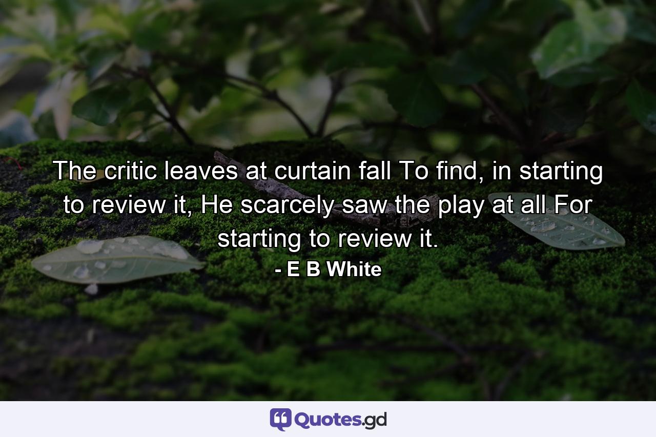 The critic leaves at curtain fall To find, in starting to review it, He scarcely saw the play at all For starting to review it. - Quote by E B White