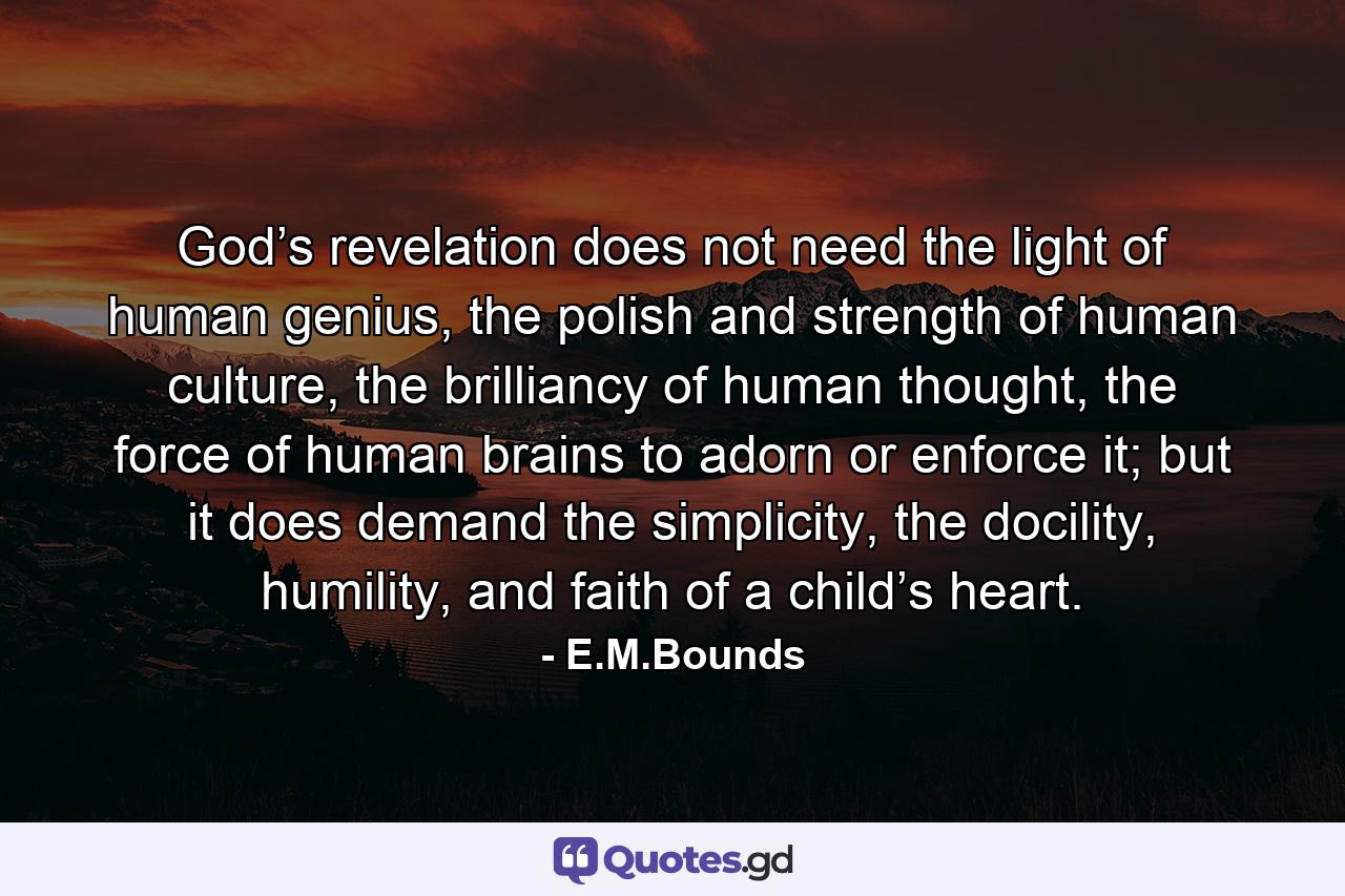 God’s revelation does not need the light of human genius, the polish and strength of human culture, the brilliancy of human thought, the force of human brains to adorn or enforce it; but it does demand the simplicity, the docility, humility, and faith of a child’s heart. - Quote by E.M.Bounds