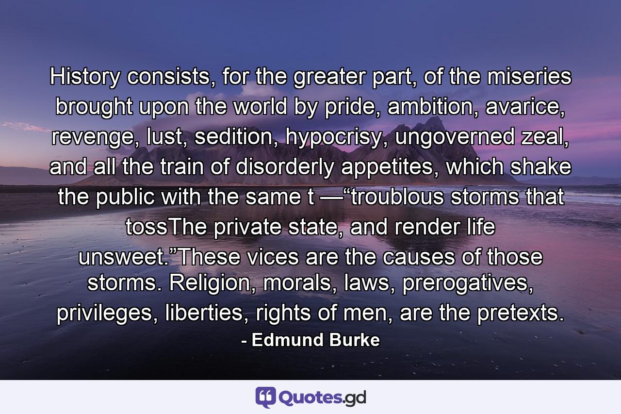 History consists, for the greater part, of the miseries brought upon the world by pride, ambition, avarice, revenge, lust, sedition, hypocrisy, ungoverned zeal, and all the train of disorderly appetites, which shake the public with the same t —“troublous storms that tossThe private state, and render life unsweet.”These vices are the causes of those storms. Religion, morals, laws, prerogatives, privileges, liberties, rights of men, are the pretexts. - Quote by Edmund Burke