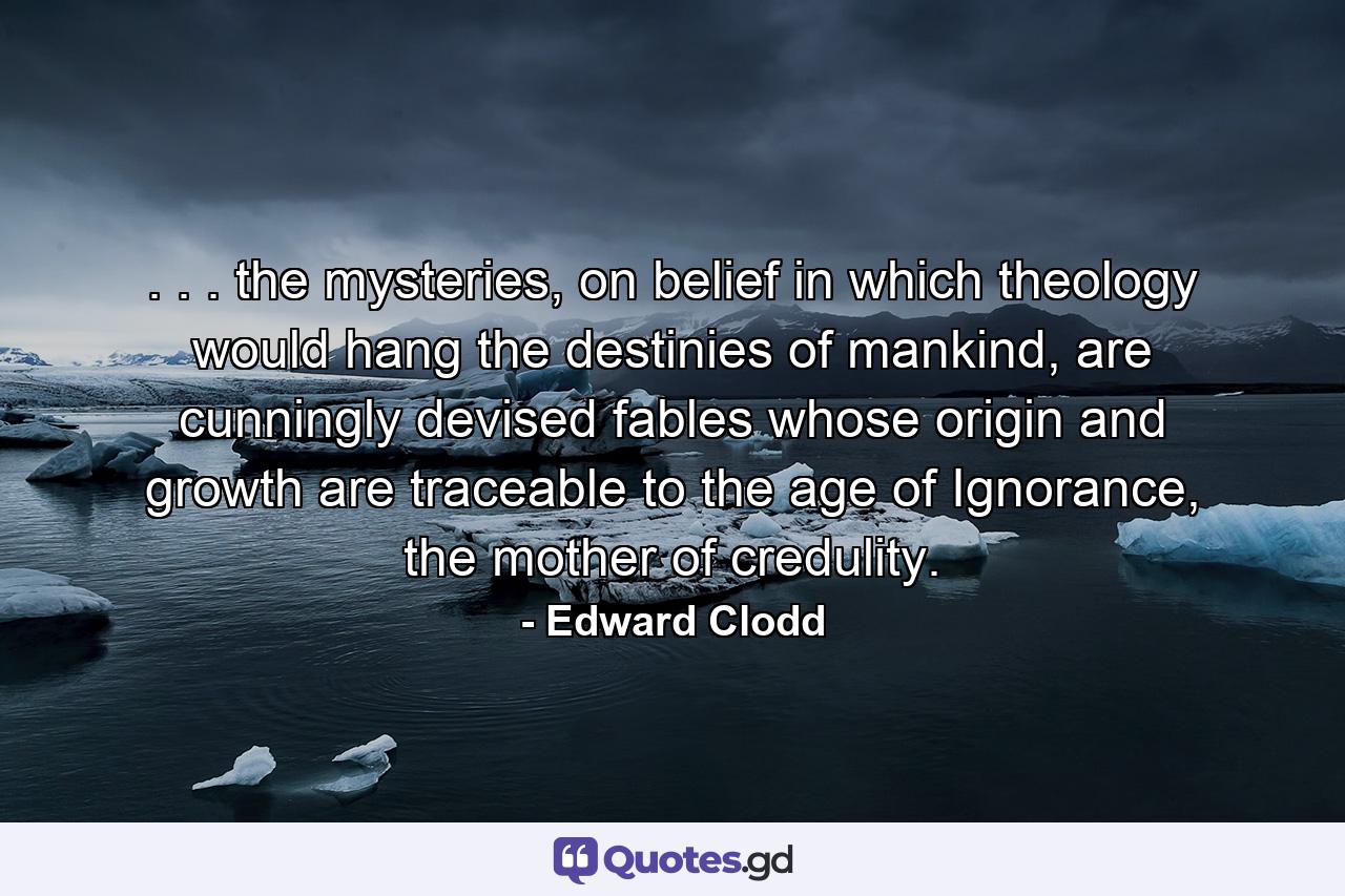 . . . the mysteries, on belief in which theology would hang the destinies of mankind, are cunningly devised fables whose origin and growth are traceable to the age of Ignorance, the mother of credulity. - Quote by Edward Clodd