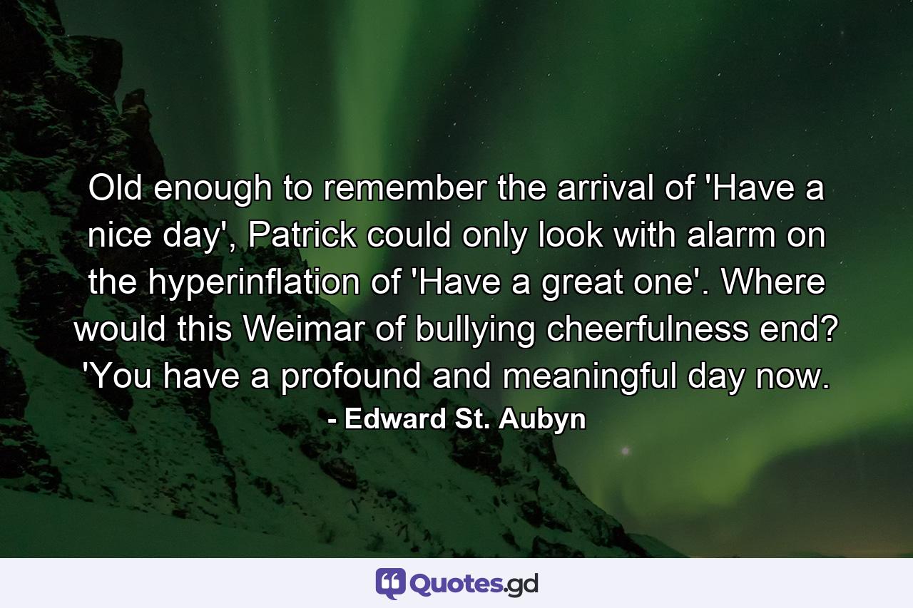 Old enough to remember the arrival of 'Have a nice day', Patrick could only look with alarm on the hyperinflation of 'Have a great one'. Where would this Weimar of bullying cheerfulness end? 'You have a profound and meaningful day now. - Quote by Edward St. Aubyn