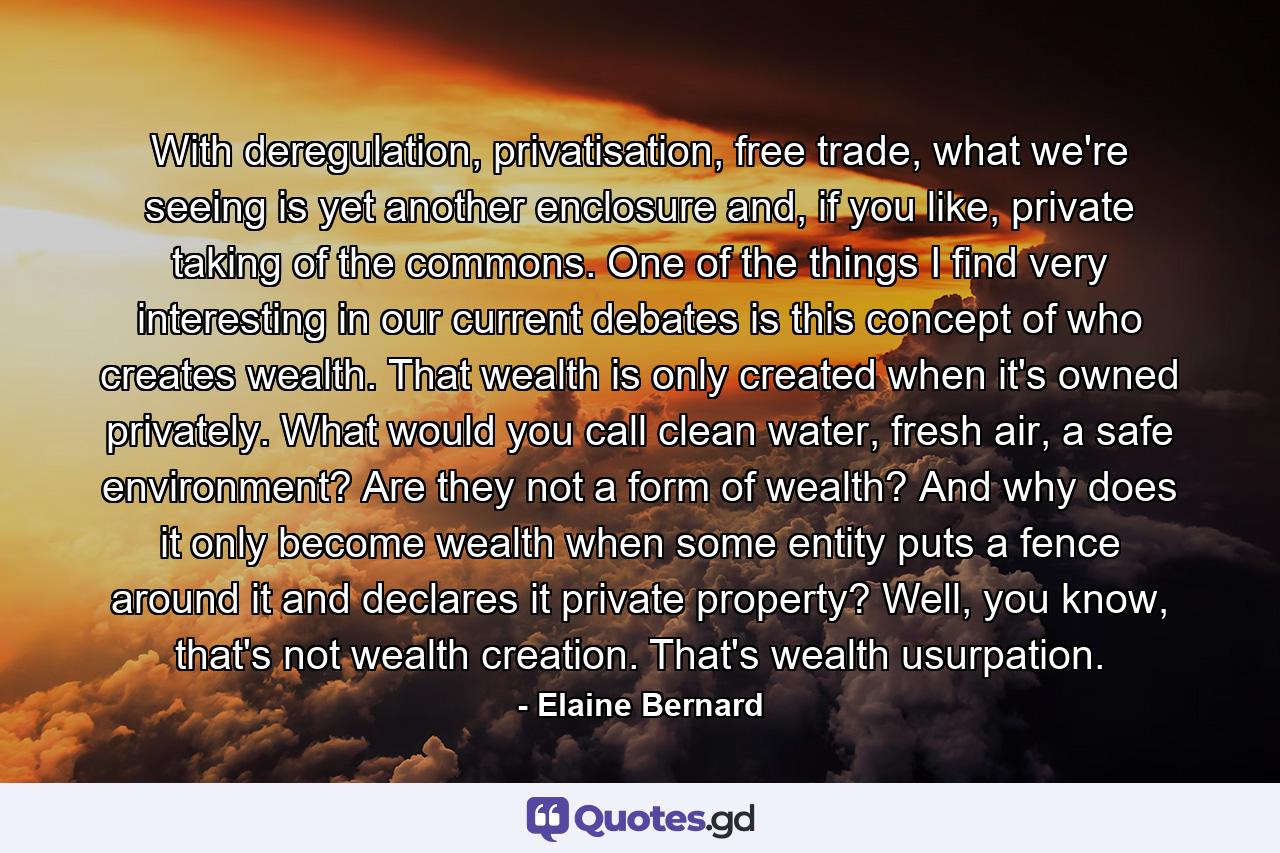 With deregulation, privatisation, free trade, what we're seeing is yet another enclosure and, if you like, private taking of the commons. One of the things I find very interesting in our current debates is this concept of who creates wealth. That wealth is only created when it's owned privately. What would you call clean water, fresh air, a safe environment? Are they not a form of wealth? And why does it only become wealth when some entity puts a fence around it and declares it private property? Well, you know, that's not wealth creation. That's wealth usurpation. - Quote by Elaine Bernard