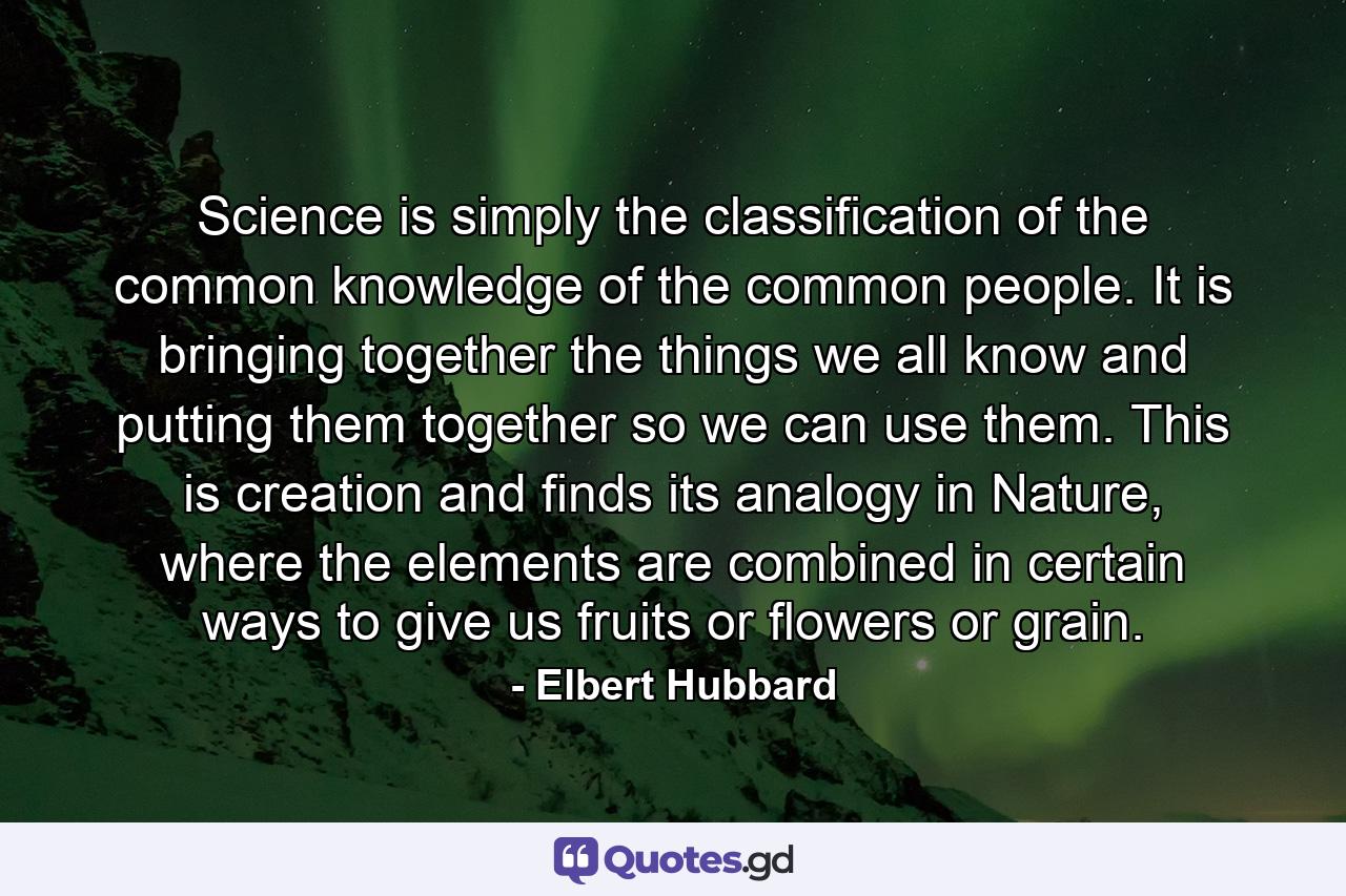 Science is simply the classification of the common knowledge of the common people. It is bringing together the things we all know and putting them together so we can use them. This is creation and finds its analogy in Nature, where the elements are combined in certain ways to give us fruits or flowers or grain. - Quote by Elbert Hubbard