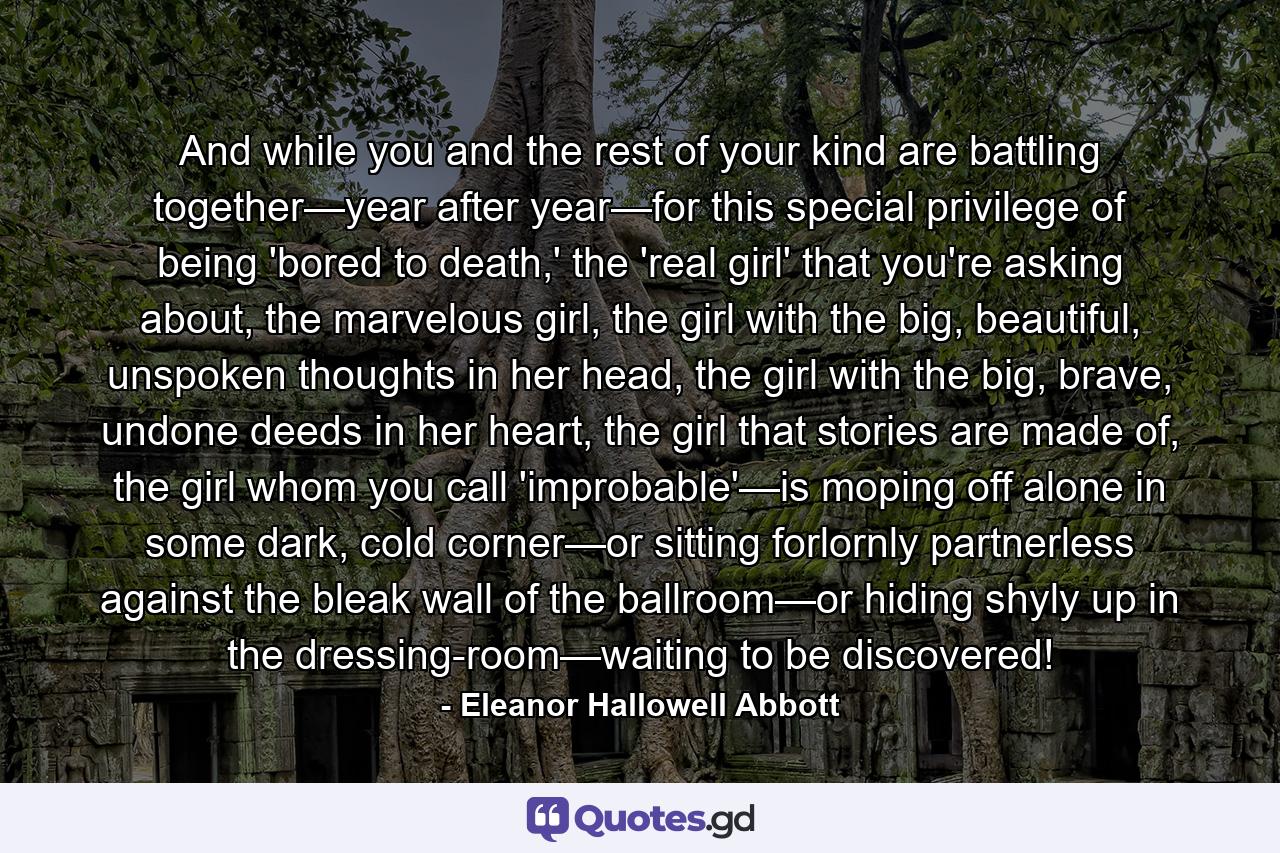 And while you and the rest of your kind are battling together—year after year—for this special privilege of being 'bored to death,' the 'real girl' that you're asking about, the marvelous girl, the girl with the big, beautiful, unspoken thoughts in her head, the girl with the big, brave, undone deeds in her heart, the girl that stories are made of, the girl whom you call 'improbable'—is moping off alone in some dark, cold corner—or sitting forlornly partnerless against the bleak wall of the ballroom—or hiding shyly up in the dressing-room—waiting to be discovered! - Quote by Eleanor Hallowell Abbott