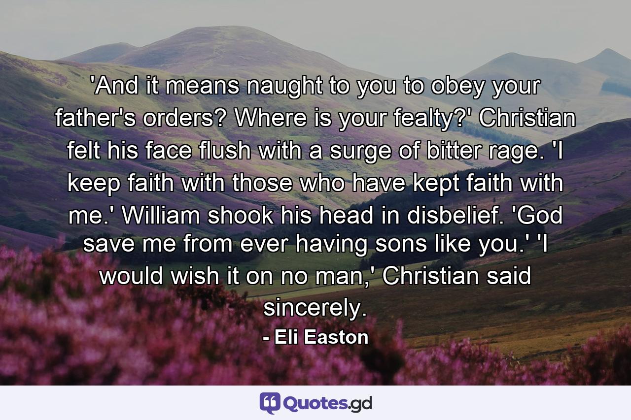 'And it means naught to you to obey your father's orders? Where is your fealty?' Christian felt his face flush with a surge of bitter rage. 'I keep faith with those who have kept faith with me.' William shook his head in disbelief. 'God save me from ever having sons like you.' 'I would wish it on no man,' Christian said sincerely. - Quote by Eli Easton