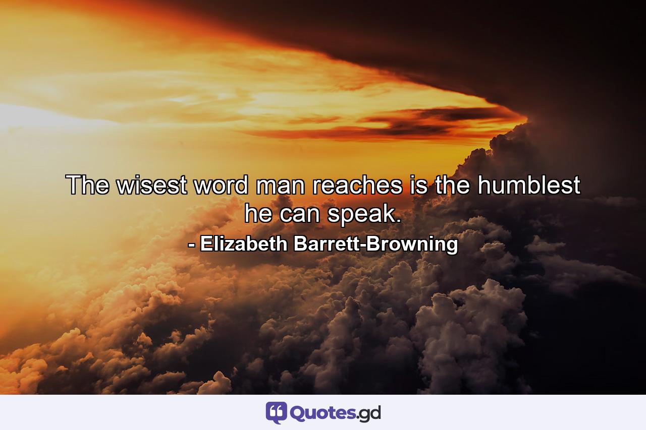 The wisest word man reaches is the humblest he can speak. - Quote by Elizabeth Barrett-Browning