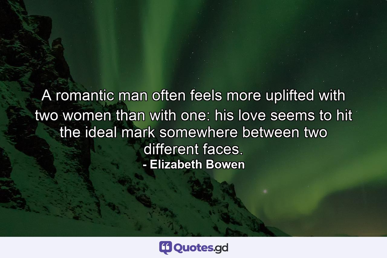 A romantic man often feels more uplifted with two women than with one: his love seems to hit the ideal mark somewhere between two different faces. - Quote by Elizabeth Bowen