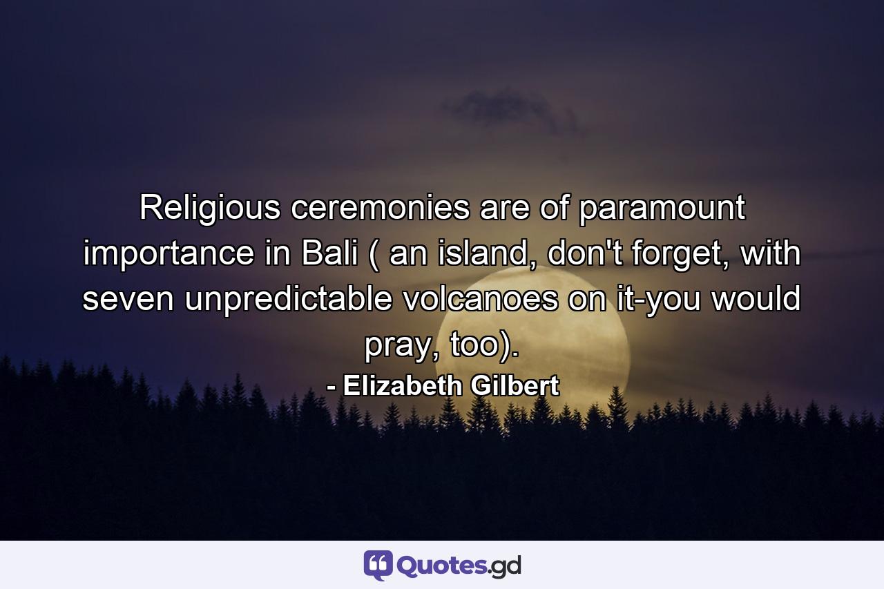 Religious ceremonies are of paramount importance in Bali ( an island, don't forget, with seven unpredictable volcanoes on it-you would pray, too). - Quote by Elizabeth Gilbert