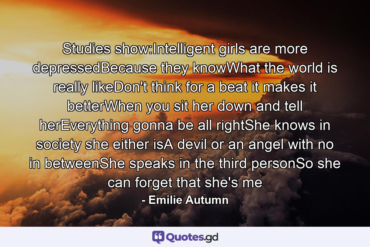 Studies show:Intelligent girls are more depressedBecause they knowWhat the world is really likeDon't think for a beat it makes it betterWhen you sit her down and tell herEverything gonna be all rightShe knows in society she either isA devil or an angel with no in betweenShe speaks in the third personSo she can forget that she's me - Quote by Emilie Autumn