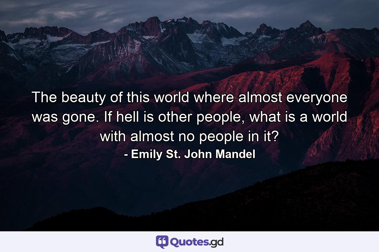 The beauty of this world where almost everyone was gone. If hell is other people, what is a world with almost no people in it? - Quote by Emily St. John Mandel