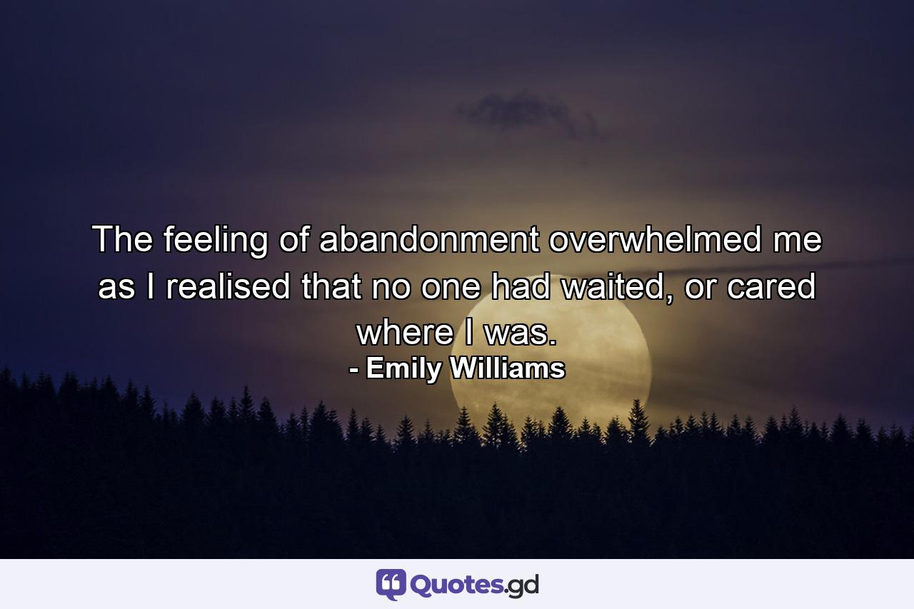 The feeling of abandonment overwhelmed me as I realised that no one had waited, or cared where I was. - Quote by Emily Williams