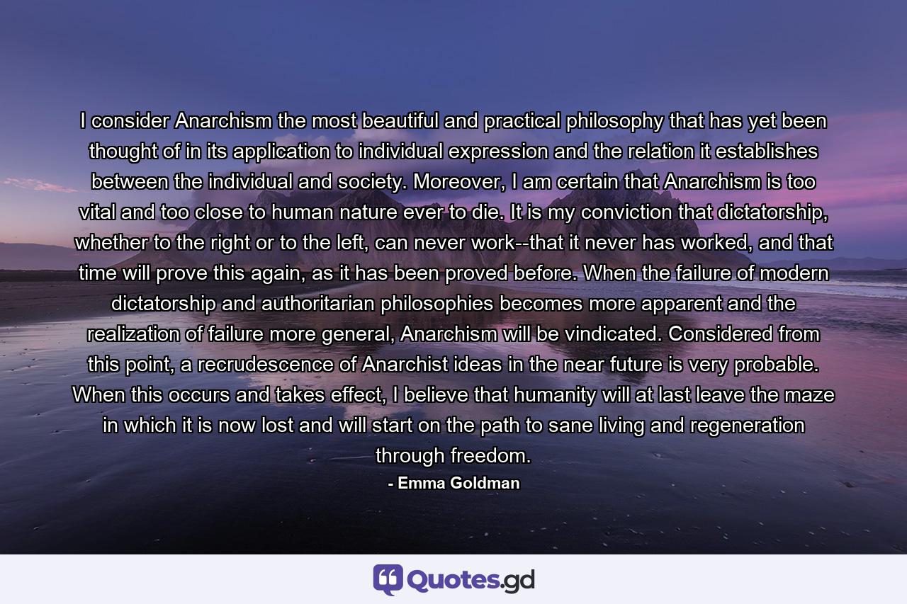 I consider Anarchism the most beautiful and practical philosophy that has yet been thought of in its application to individual expression and the relation it establishes between the individual and society. Moreover, I am certain that Anarchism is too vital and too close to human nature ever to die. It is my conviction that dictatorship, whether to the right or to the left, can never work--that it never has worked, and that time will prove this again, as it has been proved before. When the failure of modern dictatorship and authoritarian philosophies becomes more apparent and the realization of failure more general, Anarchism will be vindicated. Considered from this point, a recrudescence of Anarchist ideas in the near future is very probable. When this occurs and takes effect, I believe that humanity will at last leave the maze in which it is now lost and will start on the path to sane living and regeneration through freedom. - Quote by Emma Goldman