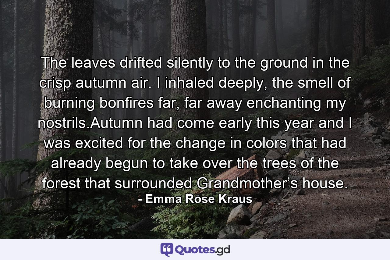 The leaves drifted silently to the ground in the crisp autumn air. I inhaled deeply, the smell of burning bonfires far, far away enchanting my nostrils.Autumn had come early this year and I was excited for the change in colors that had already begun to take over the trees of the forest that surrounded Grandmother’s house. - Quote by Emma Rose Kraus