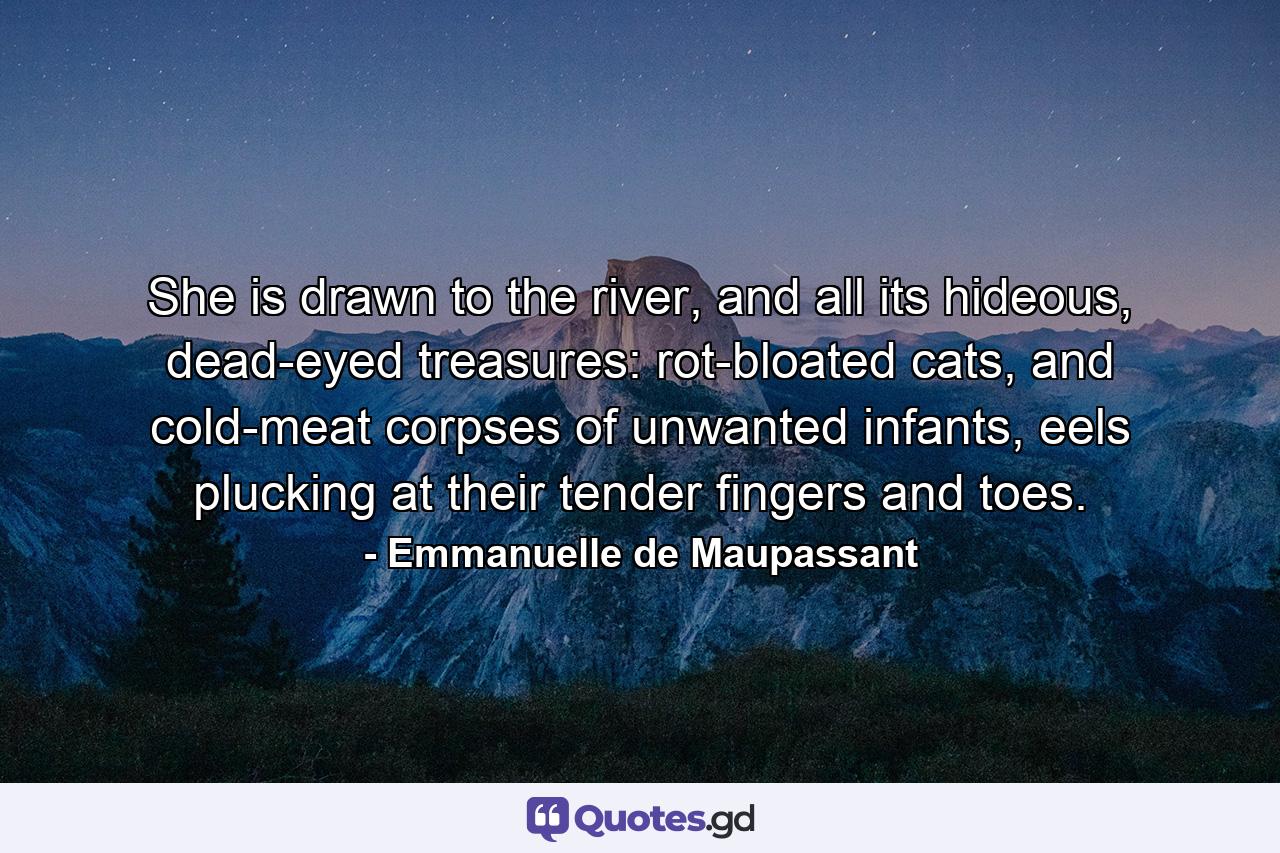 She is drawn to the river, and all its hideous, dead-eyed treasures: rot-bloated cats, and cold-meat corpses of unwanted infants, eels plucking at their tender fingers and toes. - Quote by Emmanuelle de Maupassant