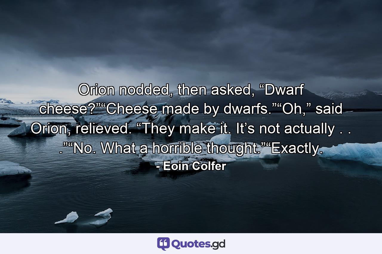 Orion nodded, then asked, “Dwarf cheese?”“Cheese made by dwarfs.”“Oh,” said Orion, relieved. “They make it. It’s not actually . . .”“No. What a horrible thought.”“Exactly. - Quote by Eoin Colfer