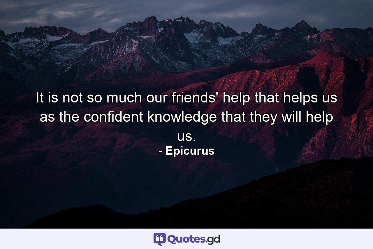 It is not so much our friends' help that helps us as the confident knowledge that they will help us. - Quote by Epicurus