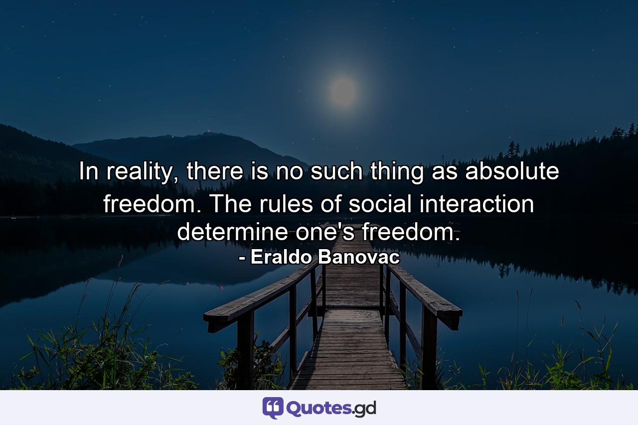 In reality, there is no such thing as absolute freedom. The rules of social interaction determine one's freedom. - Quote by Eraldo Banovac