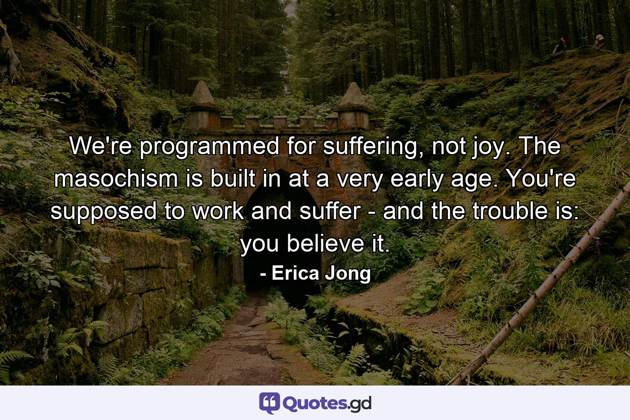 We're programmed for suffering, not joy. The masochism is built in at a very early age. You're supposed to work and suffer - and the trouble is: you believe it. - Quote by Erica Jong