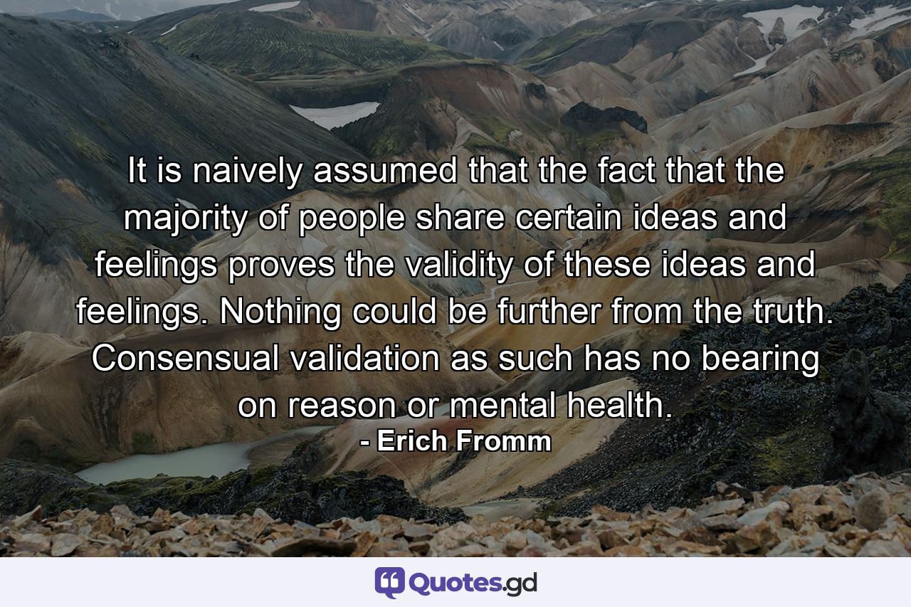 It is naively assumed that the fact that the majority of people share certain ideas and feelings proves the validity of these ideas and feelings. Nothing could be further from the truth. Consensual validation as such has no bearing on reason or mental health. - Quote by Erich Fromm