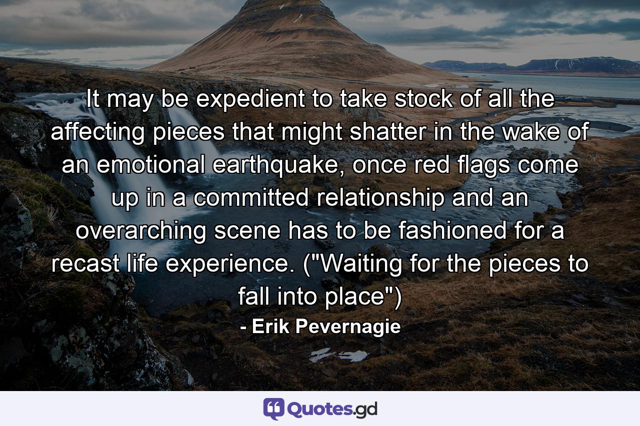 It may be expedient to take stock of all the affecting pieces that might shatter in the wake of an emotional earthquake, once red flags come up in a committed relationship and an overarching scene has to be fashioned for a recast life experience. (